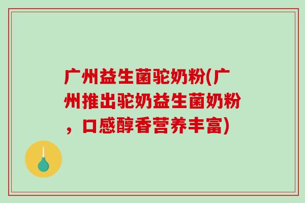 广州益生菌驼奶粉(广州推出驼奶益生菌奶粉,口感醇香营养丰富) 广州益生菌驼奶粉(广州推出驼奶益生菌奶粉,口感醇香营养丰富)