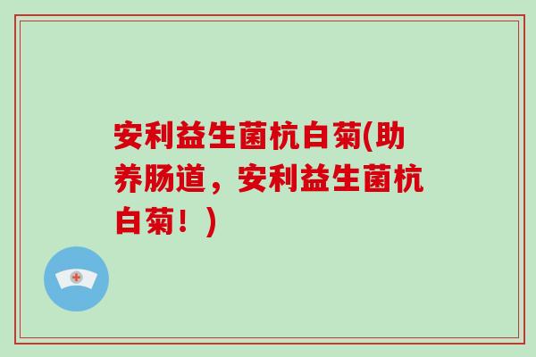 安利益生菌杭白菊(助养肠道，安利益生菌杭白菊！)
