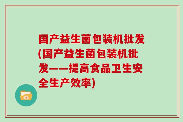 国产益生菌包装机批发(国产益生菌包装机批发——提高食品卫生安全生产效率)