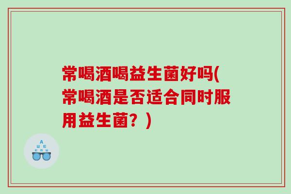 常喝酒喝益生菌好吗(常喝酒是否适合同时服用益生菌？)
