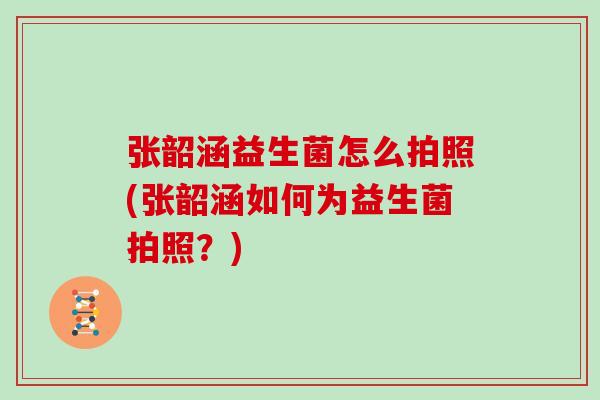 张韶涵益生菌怎么拍照(张韶涵如何为益生菌拍照?) 张韶涵益生菌怎么拍照(张韶涵如何为益生菌拍照?)