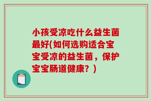 小孩受凉吃什么益生菌最好(如何选购适合宝宝受凉的益生菌，保护宝宝肠道健康？)