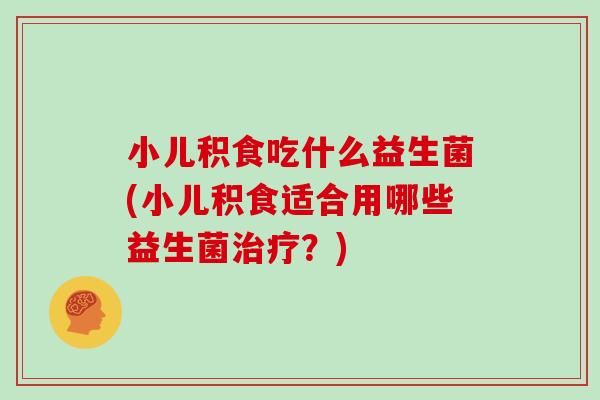 小儿积食吃什么益生菌(小儿积食适合用哪些益生菌治疗？)