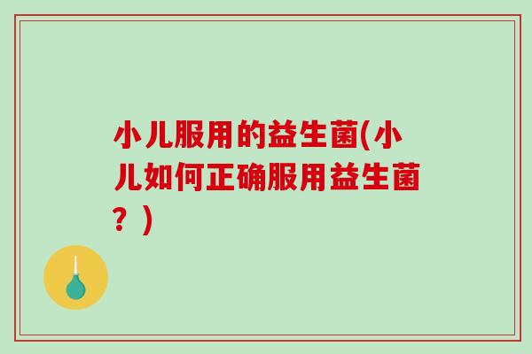 小儿服用的益生菌(小儿如何正确服用益生菌？)