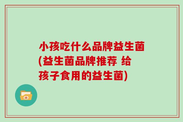 小孩吃什么品牌益生菌(益生菌品牌推荐 给孩子食用的益生菌)