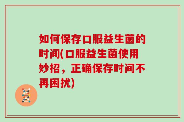 如何保存口服益生菌的时间(口服益生菌使用妙招，正确保存时间不再困扰)