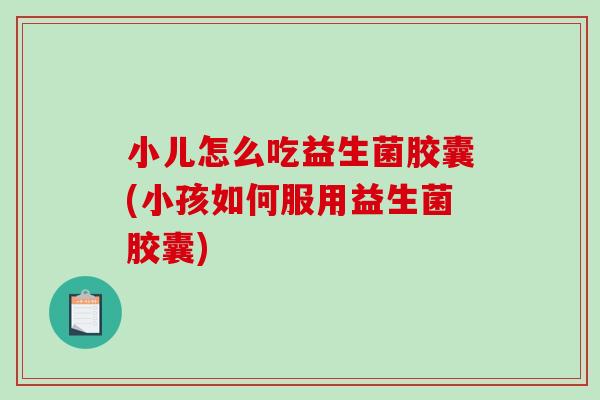 小儿怎么吃益生菌胶囊(小孩如何服用益生菌胶囊)