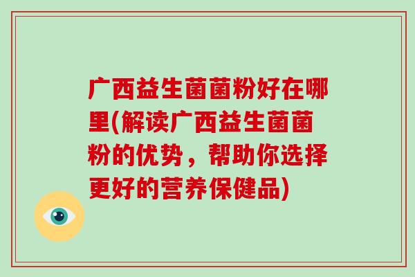 广西益生菌菌粉好在哪里(解读广西益生菌菌粉的优势，帮助你选择更好的营养保健品)