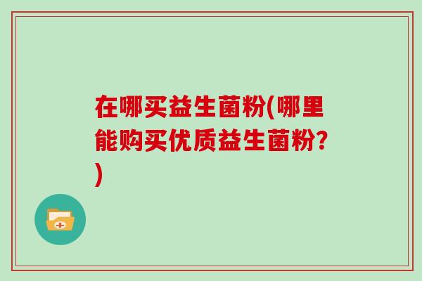 在哪买益生菌粉(哪里能购买优质益生菌粉？)