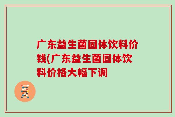 广东益生菌固体饮料价钱(广东益生菌固体饮料价格大幅下调 广东益生菌固体饮料价钱(广东益生菌固体饮料价格大幅下调