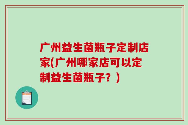 广州益生菌瓶子定制店家(广州哪家店可以定制益生菌瓶子?) 广州益生菌瓶子定制店家(广州哪家店可以定制益生菌瓶子?)
