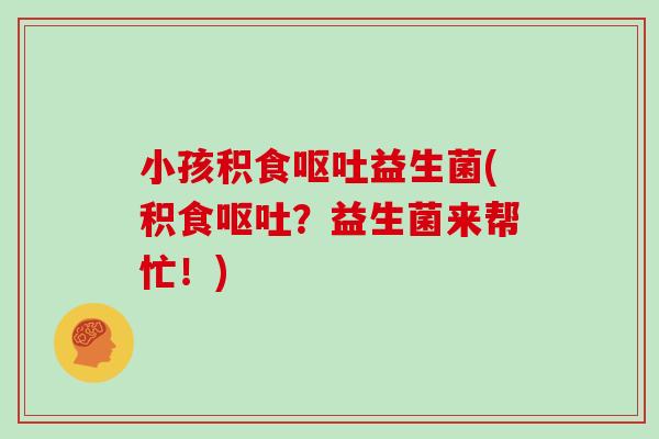 小孩积食呕吐益生菌(积食呕吐？益生菌来帮忙！)