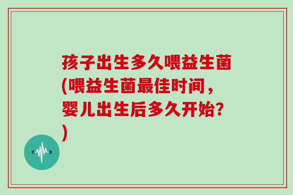 孩子出生多久喂益生菌(喂益生菌最佳时间，婴儿出生后多久开始？)