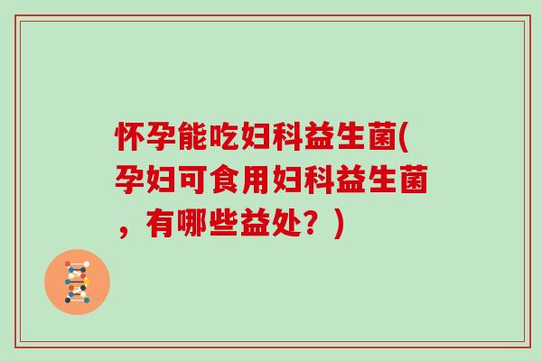 怀孕能吃妇科益生菌(孕妇可食用妇科益生菌，有哪些益处？)