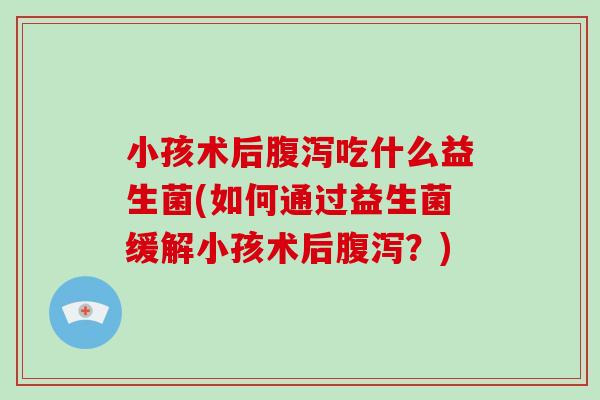小孩术后吃什么益生菌(如何通过益生菌缓解小孩术后?) 小孩术后吃什么益生菌(如何通过益生菌缓解小孩术后?)