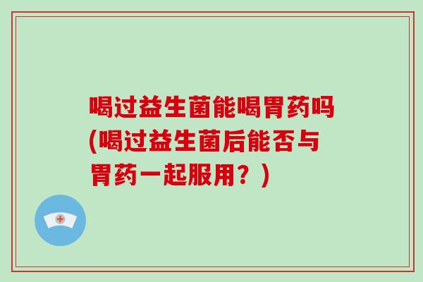 喝过益生菌能喝胃药吗(喝过益生菌后能否与胃药一起服用？)