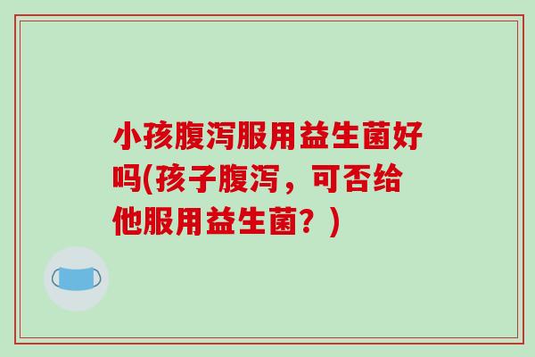 小孩服用益生菌好吗(孩子,可否给他服用益生菌?) 小孩服用益生菌好吗(孩子,可否给他服用益生菌?)