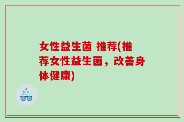 女性益生菌 推荐(推荐女性益生菌,改善身体健康) 女性益生菌 推荐(推荐女性益生菌,改善身体健康)