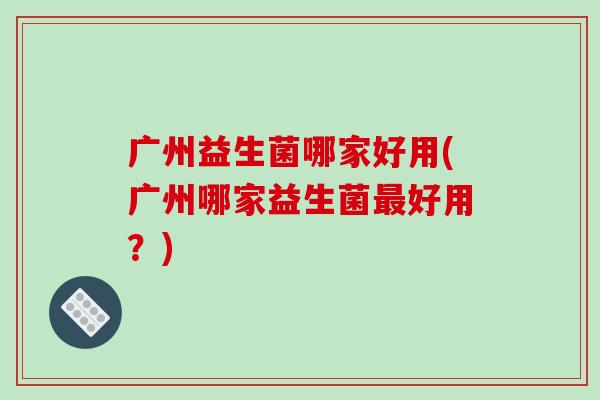 广州益生菌哪家好用(广州哪家益生菌最好用？)