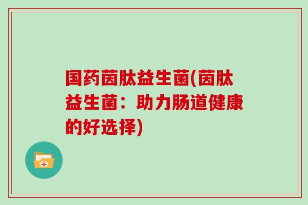 国药茵肽益生菌(茵肽益生菌:助力肠道健康的好选择) 国药茵肽益生菌(茵肽益生菌:助力肠道健康的好选择)