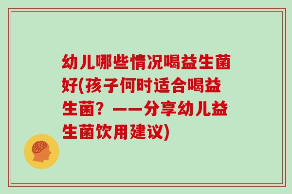幼儿哪些情况喝益生菌好(孩子何时适合喝益生菌？——分享幼儿益生菌饮用建议)