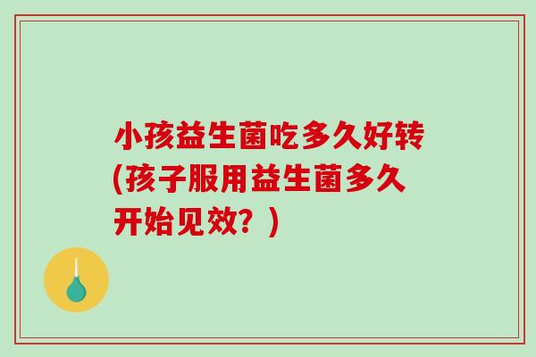 小孩益生菌吃多久好转(孩子服用益生菌多久开始见效？)