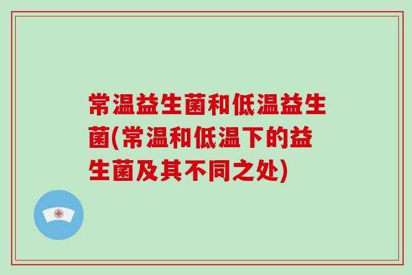 常温益生菌和低温益生菌(常温和低温下的益生菌及其不同之处) 常温益生菌和低温益生菌(常温和低温下的益生菌及其不同之处)
