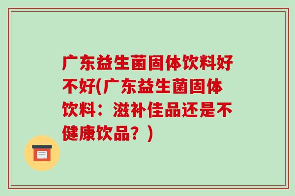 广东益生菌固体饮料好不好(广东益生菌固体饮料：滋补佳品还是不健康饮品？)