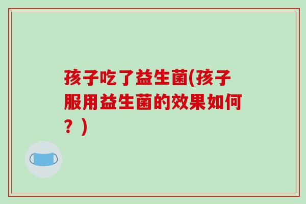 孩子吃了益生菌(孩子服用益生菌的效果如何？)