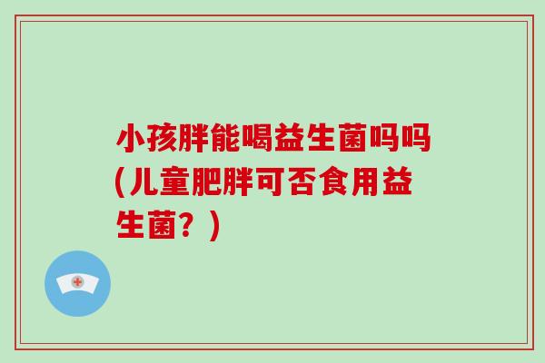 小孩胖能喝益生菌吗吗(儿童肥胖可否食用益生菌？)