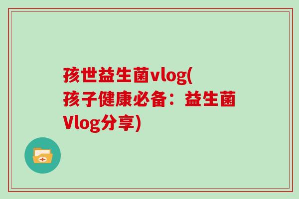 孩世益生菌vlog(孩子健康必备：益生菌Vlog分享)