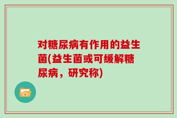 对糖尿病有作用的益生菌(益生菌或可缓解糖尿病，研究称)