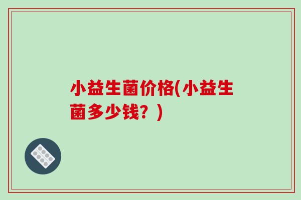小益生菌价格(小益生菌多少钱?) 小益生菌价格(小益生菌多少钱?)