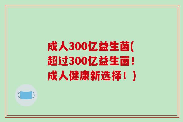 成人300亿益生菌(超过300亿益生菌！成人健康新选择！)