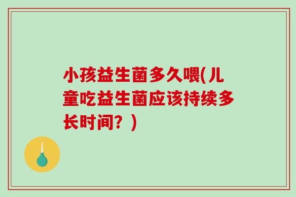 小孩益生菌多久喂(儿童吃益生菌应该持续多长时间？)