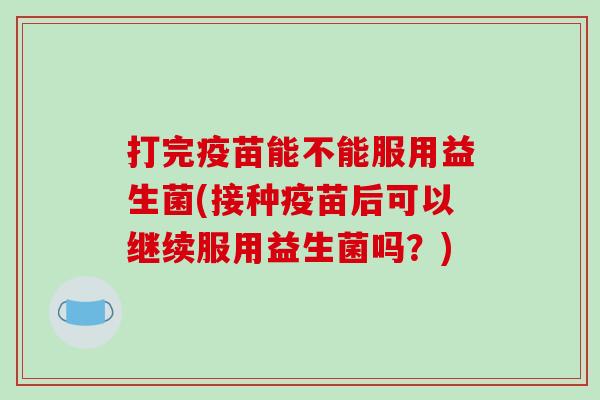 打完疫苗能不能服用益生菌(接种疫苗后可以继续服用益生菌吗？)