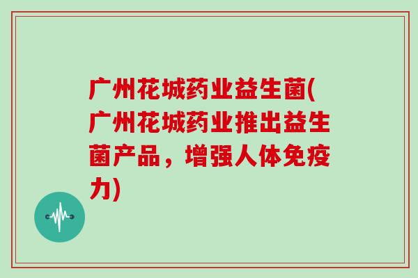 广州花城药业益生菌(广州花城药业推出益生菌产品，增强人体免疫力)