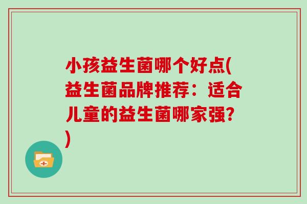 小孩益生菌哪个好点(益生菌品牌推荐：适合儿童的益生菌哪家强？)