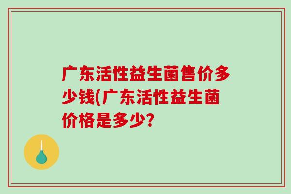 广东活性益生菌售价多少钱(广东活性益生菌价格是多少？