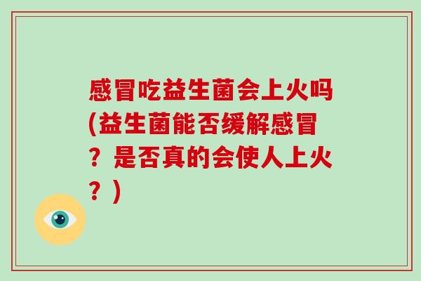 吃益生菌会上火吗(益生菌能否缓解?是否真的会使人上火?) 吃益生菌会上火吗(益生菌能否缓解?是否真的会使人上火?)