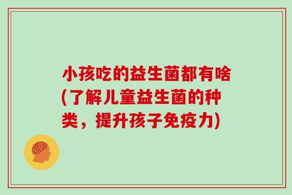 小孩吃的益生菌都有啥(了解儿童益生菌的种类,提升孩子力) 小孩吃的益生菌都有啥(了解儿童益生菌的种类,提升孩子力)