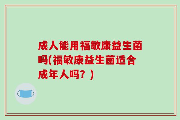 成人能用福敏康益生菌吗(福敏康益生菌适合成年人吗?) 成人能用福敏康益生菌吗(福敏康益生菌适合成年人吗?)