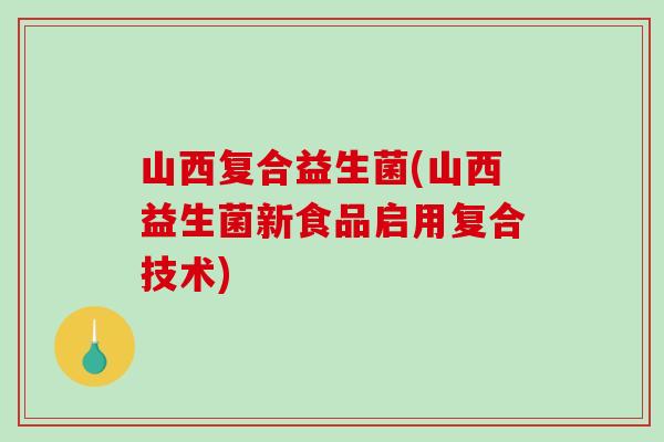 山西复合益生菌(山西益生菌新食品启用复合技术)