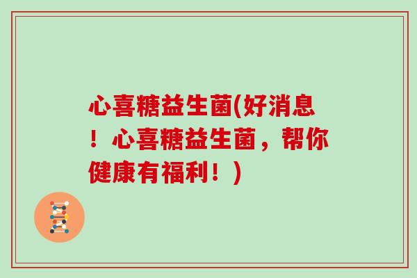 心喜糖益生菌(好消息！心喜糖益生菌，帮你健康有福利！)