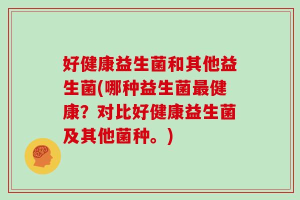好健康益生菌和其他益生菌(哪种益生菌最健康？对比好健康益生菌及其他菌种。)
