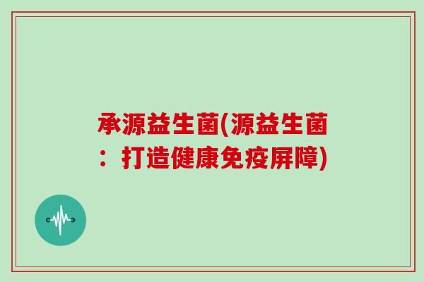 承源益生菌(源益生菌:打造健康屏障) 承源益生菌(源益生菌:打造健康屏障)