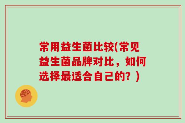 常用益生菌比较(常见益生菌品牌对比，如何选择最适合自己的？)
