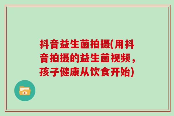 抖音益生菌拍摄(用抖音拍摄的益生菌视频，孩子健康从饮食开始)