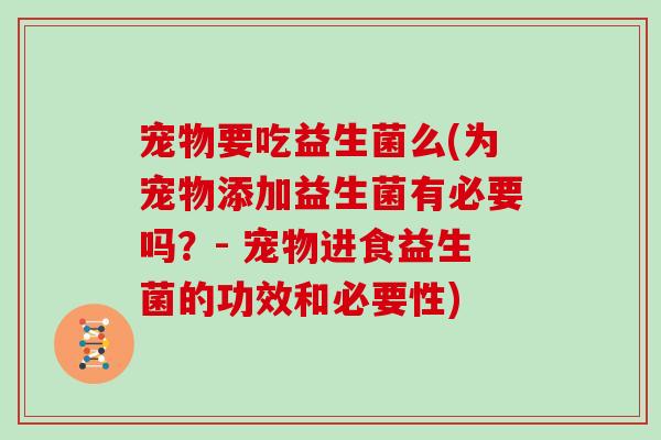 宠物要吃益生菌么(为宠物添加益生菌有必要吗？- 宠物进食益生菌的功效和必要性)