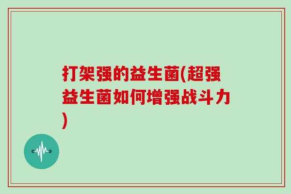打架强的益生菌(超强益生菌如何增强战斗力)